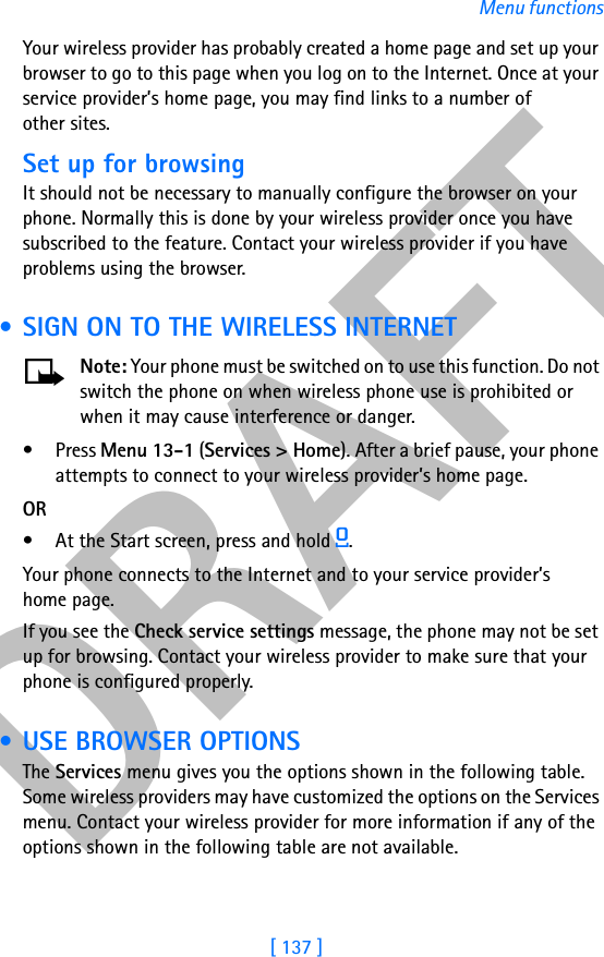 DRAFT[ 137 ]Menu functionsYour wireless provider has probably created a home page and set up your browser to go to this page when you log on to the Internet. Once at your service provider’s home page, you may find links to a number of other sites.Set up for browsingIt should not be necessary to manually configure the browser on your phone. Normally this is done by your wireless provider once you have subscribed to the feature. Contact your wireless provider if you have problems using the browser. • SIGN ON TO THE WIRELESS INTERNETNote: Your phone must be switched on to use this function. Do not switch the phone on when wireless phone use is prohibited or when it may cause interference or danger.•Press Menu 13-1 (Services &gt; Home). After a brief pause, your phone attempts to connect to your wireless provider’s home page.OR• At the Start screen, press and hold 0.Your phone connects to the Internet and to your service provider’s home page.If you see the Check service settings message, the phone may not be set up for browsing. Contact your wireless provider to make sure that your phone is configured properly. • USE BROWSER OPTIONSThe Services menu gives you the options shown in the following table. Some wireless providers may have customized the options on the Services menu. Contact your wireless provider for more information if any of the options shown in the following table are not available.