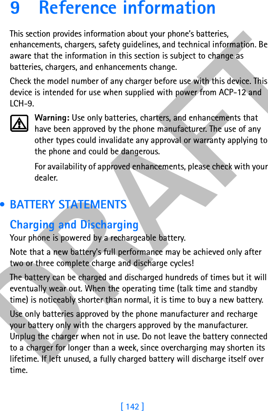DRAFT[ 142 ]9 Reference informationThis section provides information about your phone’s batteries, enhancements, chargers, safety guidelines, and technical information. Be aware that the information in this section is subject to change as batteries, chargers, and enhancements change.Check the model number of any charger before use with this device. This device is intended for use when supplied with power from ACP-12 and LCH-9.Warning: Use only batteries, charters, and enhancements that have been approved by the phone manufacturer. The use of any other types could invalidate any approval or warranty applying to the phone and could be dangerous.For availability of approved enhancements, please check with your dealer. • BATTERY STATEMENTSCharging and DischargingYour phone is powered by a rechargeable battery.Note that a new battery&apos;s full performance may be achieved only after two or three complete charge and discharge cycles!The battery can be charged and discharged hundreds of times but it will eventually wear out. When the operating time (talk time and standby time) is noticeably shorter than normal, it is time to buy a new battery.Use only batteries approved by the phone manufacturer and recharge your battery only with the chargers approved by the manufacturer. Unplug the charger when not in use. Do not leave the battery connected to a charger for longer than a week, since overcharging may shorten its lifetime. If left unused, a fully charged battery will discharge itself over time.
