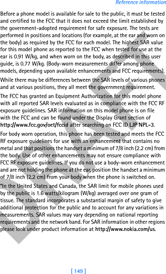 DRAFT[ 149 ]Reference informationBefore a phone model is available for sale to the public, it must be tested and certified to the FCC that it does not exceed the limit established by the government-adopted requirement for safe exposure. The tests are performed in positions and locations (for example, at the ear and worn on the body) as required by the FCC for each model. The highest SAR value for this model phone as reported to the FCC when tested for use at the ear is 0.91 W/kg, and when worn on the body, as described in this user guide, is 0.77 W/kg. (Body-worn measurements differ among phone models, depending upon available enhancements and FCC requirements). While there may be differences between the SAR levels of various phones and at various positions, they all meet the government requirement.The FCC has granted an Equipment Authorization for this model phone with all reported SAR levels evaluated as in compliance with the FCC RF exposure guidelines. SAR information on this model phone is on file with the FCC and can be found under the Display Grant section of http://www.fcc.gov/oet/fccid after searching on FCC ID LJP NPL-3. For body worn operation, this phone has been tested and meets the FCC RF exposure guidelines for use with an enhancement that contains no metal and that positions the handset a minimum of 7/8 inch (2.2 cm) from the body. Use of other enhancements may not ensure compliance with FCC RF exposure guidelines. If you do not use a body-worn enhancement and are not holding the phone at the ear, position the handset a minimum of 7/8 inch (2.2 cm) from your body when the phone is switched on.*In the United States and Canada, the SAR limit for mobile phones used by the public is 1.6 watts/kilogram (W/kg) averaged over one gram of tissue. The standard incorporates a substantial margin of safety to give additional protection for the public and to account for any variations in measurements. SAR values may vary depending on national reporting requirements and the network band. For SAR information in other regions please look under product information at http://www.nokia.com/us.