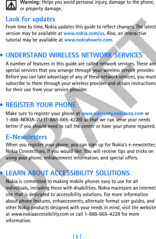 DRAFT[ 6 ]Warning: Helps you avoid personal injury, damage to the phone, or property damage.Look for updatesFrom time to time, Nokia updates this guide to reflect changes. The latest version may be available at www.nokia.com/us. Also, an interactive tutorial may be available at www.nokiahowto.com. • UNDERSTAND WIRELESS NETWORK SERVICESA number of features in this guide are called network services. These are special services that you arrange through your wireless service provider. Before you can take advantage of any of these network services, you must subscribe to them through your wireless provider and obtain instructions for their use from your service provider. •REGISTER YOUR PHONEMake sure to register your phone at www.warranty.nokiausa.com or 1-888-NOKIA-2U (1-888-665-4228) so that we can serve your needs better if you should need to call the center or have your phone repaired.E-NewslettersWhen you register your phone, you can sign up for Nokia&apos;s e-newsletter, Nokia Connections, if you would like. You will receive tips and tricks on using your phone, enhancement information, and special offers. • LEARN ABOUT ACCESSIBILITY SOLUTIONSNokia is committed to making mobile phones easy to use for all individuals, including those with disabilities. Nokia maintains an internet site that is dedicated to accessibility solutions. For more information about phone features, enhancements, alternate format user guides, and other Nokia products designed with your needs in mind, visit the website at www.nokiaaccessibility.com or call 1-888-665-4228 for more information.