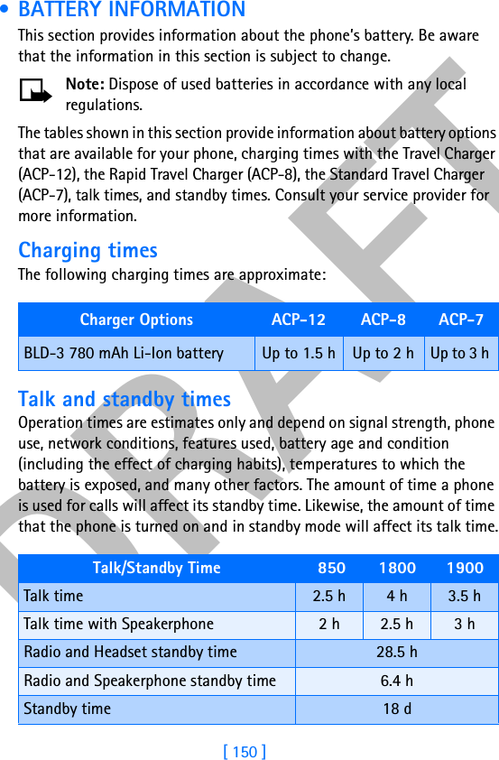 DRAFT[ 150 ] • BATTERY INFORMATION This section provides information about the phone’s battery. Be aware that the information in this section is subject to change.Note: Dispose of used batteries in accordance with any local regulations.The tables shown in this section provide information about battery options that are available for your phone, charging times with the Travel Charger (ACP-12), the Rapid Travel Charger (ACP-8), the Standard Travel Charger (ACP-7), talk times, and standby times. Consult your service provider for more information.Charging timesThe following charging times are approximate: Talk and standby timesOperation times are estimates only and depend on signal strength, phone use, network conditions, features used, battery age and condition (including the effect of charging habits), temperatures to which the battery is exposed, and many other factors. The amount of time a phone is used for calls will affect its standby time. Likewise, the amount of time that the phone is turned on and in standby mode will affect its talk time.Charger Options ACP-12 ACP-8 ACP-7BLD-3 780 mAh Li-Ion battery Up to 1.5 h Up to 2 h  Up to 3 h Talk/Standby Time  850  1800 1900Talk time 2.5 h 4 h 3.5 hTalk time with Speakerphone 2 h 2.5 h 3 hRadio and Headset standby time 28.5 hRadio and Speakerphone standby time 6.4 hStandby time 18 d