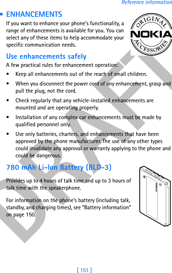DRAFT[ 151 ]Reference information • ENHANCEMENTS If you want to enhance your phone’s functionality, a range of enhancements is available for you. You can select any of these items to help accommodate your specific communication needs. Use enhancements safelyA few practical rules for enhancement operation:• Keep all enhancements out of the reach of small children.• When you disconnect the power cord of any enhancement, grasp and pull the plug, not the cord.• Check regularly that any vehicle-installed enhancements are mounted and are operating properly.• Installation of any complex car enhancements must be made by qualified personnel only.• Use only batteries, charters, and enhancements that have been approved by the phone manufacturer. The use of any other types could invalidate any approval or warranty applying to the phone and could be dangerous.780 mAh Li-Ion Battery (BLD-3)Provides up to 4 hours of talk time and up to 3 hours of talk time with the speakerphone.For information on the phone’s battery (including talk, standby, and charging times), see “Battery information” on page 150.