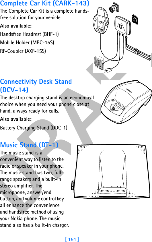 DRAFT[ 154 ]Complete Car Kit (CARK-143)The Complete Car Kit is a complete hands-free solution for your vehicle.Also available: Handsfree Headrest (BHF-1)Mobile Holder (MBC-15S)RF-Coupler (AXF-15S)Connectivity Desk Stand(DCV-14)The desktop charging stand is an economical choice when you need your phone close at hand, always ready for calls.Also available:Battery Charging Stand (DDC-1)Music Stand (DT-1)The music stand is a convenient way to listen to the radio or speaker in your phone. The music stand has two, full- range speakers and a built-in stereo amplifier. The microphone, answer/end button, and volume control key all enhance the convenience and handsfree method of using your Nokia phone. The music stand also has a built-in charger.