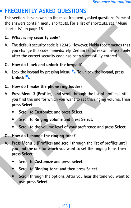 DRAFT[ 155 ]Reference information • FREQUENTLY ASKED QUESTIONSThis section lists answers to the most frequently asked questions. Some of the answers contain menu shortcuts. For a list of shortcuts, see “Menu shortcuts” on page 15.Q. What is my security code?A. The default security code is 12345. However, Nokia recommends that you change this code immediately. Certain features can be used only after the correct security code has been successfully entered.Q. How do I lock and unlock the keypad?A. Lock the keypad by pressing Menu s. To unlock the keypad, press Unlock s.Q. How do I make the phone ring louder?A. Press Menu 3 (Profiles), and scroll through the list of profiles until you find the one for which you want to set the ringing volume. Then press Select.• Scroll to Customize and press Select.• Scroll to Ringing volume and press Select.• Scroll to the volume level of your preference and press Select.Q. How do I change the ringing tone?A. Press Menu 3 (Profiles) and scroll through the list of profiles until you find the one for which you want to set the ringing tone. Then press Select.• Scroll to Customize and press Select.• Scroll to Ringing tone, and then press Select. • Scroll through the options. After you hear the tone you want to use, press Select.