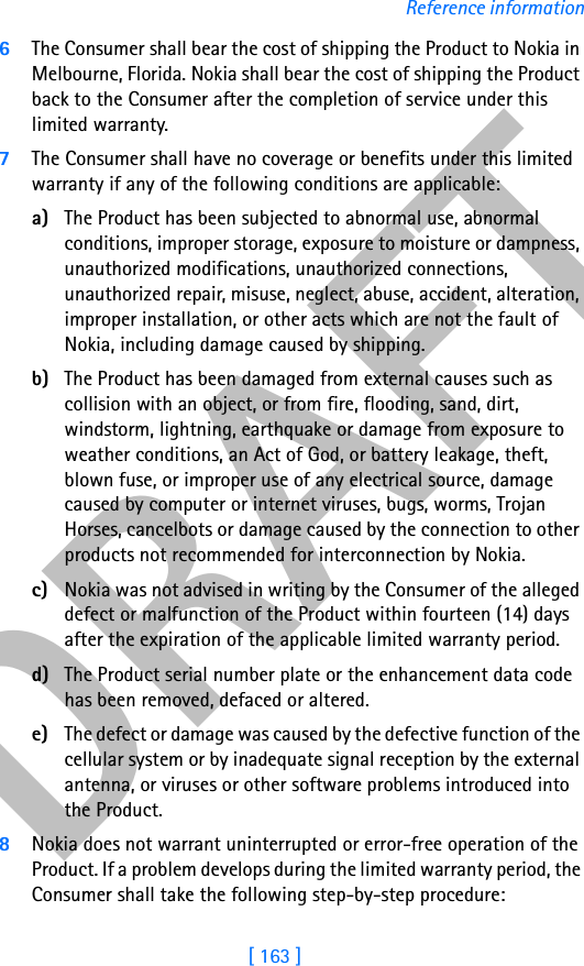 DRAFT[ 163 ]Reference information6The Consumer shall bear the cost of shipping the Product to Nokia in Melbourne, Florida. Nokia shall bear the cost of shipping the Product back to the Consumer after the completion of service under this limited warranty.7The Consumer shall have no coverage or benefits under this limited warranty if any of the following conditions are applicable:a) The Product has been subjected to abnormal use, abnormal conditions, improper storage, exposure to moisture or dampness, unauthorized modifications, unauthorized connections, unauthorized repair, misuse, neglect, abuse, accident, alteration, improper installation, or other acts which are not the fault of Nokia, including damage caused by shipping.b) The Product has been damaged from external causes such as collision with an object, or from fire, flooding, sand, dirt, windstorm, lightning, earthquake or damage from exposure to weather conditions, an Act of God, or battery leakage, theft, blown fuse, or improper use of any electrical source, damage caused by computer or internet viruses, bugs, worms, Trojan Horses, cancelbots or damage caused by the connection to other products not recommended for interconnection by Nokia.c) Nokia was not advised in writing by the Consumer of the alleged defect or malfunction of the Product within fourteen (14) days after the expiration of the applicable limited warranty period.d) The Product serial number plate or the enhancement data code has been removed, defaced or altered.e) The defect or damage was caused by the defective function of the cellular system or by inadequate signal reception by the external antenna, or viruses or other software problems introduced into the Product.8Nokia does not warrant uninterrupted or error-free operation of the Product. If a problem develops during the limited warranty period, the Consumer shall take the following step-by-step procedure: