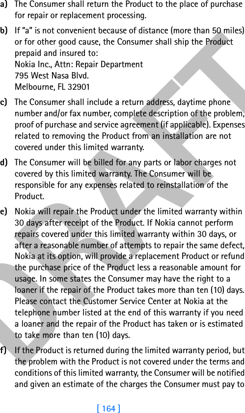 DRAFT[ 164 ]a) The Consumer shall return the Product to the place of purchase for repair or replacement processing.b) If “a” is not convenient because of distance (more than 50 miles) or for other good cause, the Consumer shall ship the Product prepaid and insured to:Nokia Inc., Attn: Repair Department795 West Nasa Blvd. Melbourne, FL 32901c) The Consumer shall include a return address, daytime phone number and/or fax number, complete description of the problem, proof of purchase and service agreement (if applicable). Expenses related to removing the Product from an installation are not covered under this limited warranty.d) The Consumer will be billed for any parts or labor charges not covered by this limited warranty. The Consumer will be responsible for any expenses related to reinstallation of the Product.e) Nokia will repair the Product under the limited warranty within 30 days after receipt of the Product. If Nokia cannot perform repairs covered under this limited warranty within 30 days, or after a reasonable number of attempts to repair the same defect, Nokia at its option, will provide a replacement Product or refund the purchase price of the Product less a reasonable amount for usage. In some states the Consumer may have the right to a loaner if the repair of the Product takes more than ten (10) days. Please contact the Customer Service Center at Nokia at the telephone number listed at the end of this warranty if you need a loaner and the repair of the Product has taken or is estimated to take more than ten (10) days.f) If the Product is returned during the limited warranty period, but the problem with the Product is not covered under the terms and conditions of this limited warranty, the Consumer will be notified and given an estimate of the charges the Consumer must pay to 