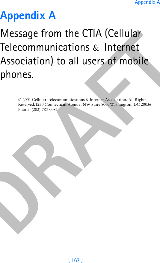 DRAFT[ 167 ]Appendix AAppendix AMessage from the CTIA (Cellular Telecommunications &amp; Internet Association) to all users of mobile phones.© 2001 Cellular Telecommunications &amp; Internet Association. All Rights Reserved.1250 Connecticut Avenue, NW Suite 800, Washington, DC 20036. Phone: (202) 785-0081