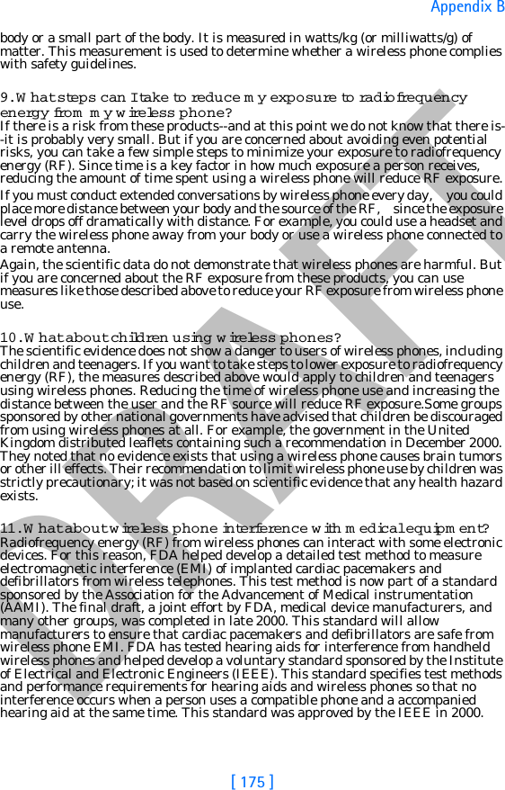 DRAFT[ 175 ]Appendix Bbody or a small part of the body. It is measured in watts/kg (or milliwatts/g) of matter. This measurement is used to determine whether a wireless phone complies with safety guidelines.9. What steps can I take to  re d u c e  my exposure to ra d iofrequency energy fro m  my wire less phone?If there is a risk from these products--and at this point we do not know that there is--it is probably very small. But if you are concerned about avoiding even potential risks, you can take a few simple steps to minimize your exposure to radiofrequency energy (RF). Since time is a key factor in how much exposure a person receives, reducing the amount of time spent using a wireless phone will reduce RF exposure.If you must conduct extended conversations by wireless phone every day,     you could place more distance between your body and the source of the RF,     since the exposure level drops off dramatically with distance. For example, you could use a headset and carry the wireless phone away from your body or use a wireless phone connected to a remote antenna.Again, the scientific data do not demonstrate that wireless phones are harmful. But if you are concerned about the RF exposure from these products, you can use measures like those described above to reduce your RF exposure from wireless phone use.10. What about children using wire less phones?The scientific evidence does not show a danger to users of wireless phones, including children and teenagers. If you want to take steps to lower exposure to radiofrequency energy (RF), the measures described above would apply to children and teenagers using wireless phones. Reducing the time of wireless phone use and increasing the distance between the user and the RF source will reduce RF exposure.Some groups sponsored by other national governments have advised that children be discouraged from using wireless phones at all. For example, the government in the United Kingdom distributed leaflets containing such a recommendation in December 2000. They noted that no evidence exists that using a wireless phone causes brain tumors or other ill effects. Their recommendation to limit wireless phone use by children was strictly precautionary; it was not based on scientific evidence that any health hazard exists.11. What about wire less phone interference with medical equipm ent?Radiofrequency energy (RF) from wireless phones can interact with some electronic devices. For this reason, FDA helped develop a detailed test method to measure electromagnetic interference (EMI) of implanted cardiac pacemakers and defibrillators from wireless telephones. This test method is now part of a standard sponsored by the Association for the Advancement of Medical instrumentation (AAMI). The final draft, a joint effort by FDA, medical device manufacturers, and many other groups, was completed in late 2000. This standard will allow manufacturers to ensure that cardiac pacemakers and defibrillators are safe from wireless phone EMI. FDA has tested hearing aids for interference from handheld wireless phones and helped develop a voluntary standard sponsored by the Institute of Electrical and Electronic Engineers (IEEE). This standard specifies test methods and performance requirements for hearing aids and wireless phones so that no interference occurs when a person uses a compatible phone and a accompanied hearing aid at the same time. This standard was approved by the IEEE in 2000.