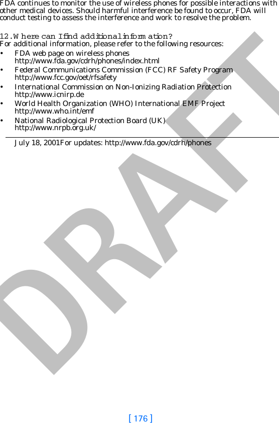 DRAFT[ 176 ]FDA continues to monitor the use of wireless phones for possible interactions with other medical devices. Should harmful interference be found to occur, FDA will conduct testing to assess the interference and work to resolve the problem.12. W here can I find additional inform ation?For additional information, please refer to the following resources:• FDA web page on wireless phoneshttp://www.fda.gov/cdrh/phones/index.html• Federal Communications Commission (FCC) RF Safety Program http://www.fcc.gov/oet/rfsafety• International Commission on Non-Ionizing Radiation Protectionhttp://www.icnirp.de• World Health Organization (WHO) International EMF Projecthttp://www.who.int/emf• National Radiological Protection Board (UK)http://www.nrpb.org.uk/July 18, 2001For updates: http://www.fda.gov/cdrh/phones