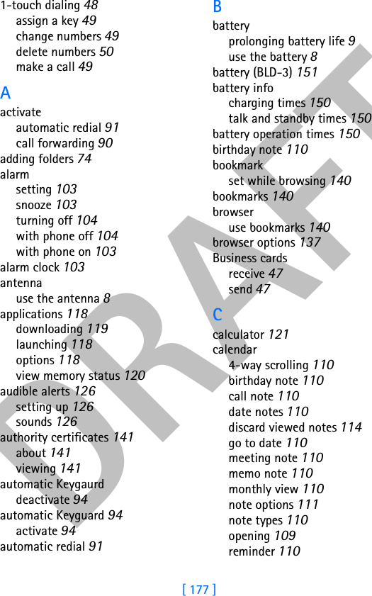 DRAFT[ 177 ]1-touch dialing 48assign a key 49change numbers 49delete numbers 50make a call 49Aactivateautomatic redial 91call forwarding 90adding folders 74alarmsetting 103snooze 103turning off 104with phone off 104with phone on 103alarm clock 103antennause the antenna 8applications 118downloading 119launching 118options 118view memory status 120audible alerts 126setting up 126sounds 126authority certificates 141about 141viewing 141automatic Keygaurddeactivate 94automatic Keyguard 94activate 94automatic redial 91Bbatteryprolonging battery life 9use the battery 8battery (BLD-3) 151battery infocharging times 150talk and standby times 150battery operation times 150birthday note 110bookmarkset while browsing 140bookmarks 140browseruse bookmarks 140browser options 137Business cardsreceive 47send 47Ccalculator 121calendar4-way scrolling 110birthday note 110call note 110date notes 110discard viewed notes 114go to date 110meeting note 110memo note 110monthly view 110note options 111note types 110opening 109reminder 110