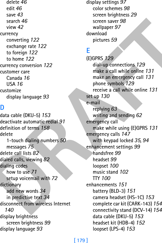 DRAFT[ 179 ]delete 46edit 46save 43search 46view 42currencyconverting 122exchange rate 122to foreign 122to home 122currency conversion 122customer careCanada 16USA 16customizedisplay language 93Ddata cable (DKU-5) 153deactivate automatic redial 91definition of terms 158delete1-touch dialing numbers 50messages 75delete call lists 82dialed calls, viewing 82dialing codeshow to use 71setup voicemail with 72dictionaryadd new words 34in predictive text 34disconnect from wireless Internet 140display brightnessscreen brightness 99display language 93display settings 97color schemes 98screen brightness 29screen saver 98wallpaper 97downloadpictures 59E(E)GPRS 129dial-up connections 129make a call while online 131make an emergency call 131phone symbols 129receive a call while online 131set up 130e-mailreplying 63writing and sending 62emergency callmake while using (E)GPRS 131emergency calls 147with keypad locked 35, 94enhancement settings 99handsfree 99headset 99loopset 100music stand 102TTY 100enhancements 151battery (BLD-3) 151camera headset (HS-1C) 153complete car kit (CARK-143) 154connectivity stand (DCV-14) 154data cable (DKU-5) 153headset kit (HDB-4) 152loopset (LPS-4) 153