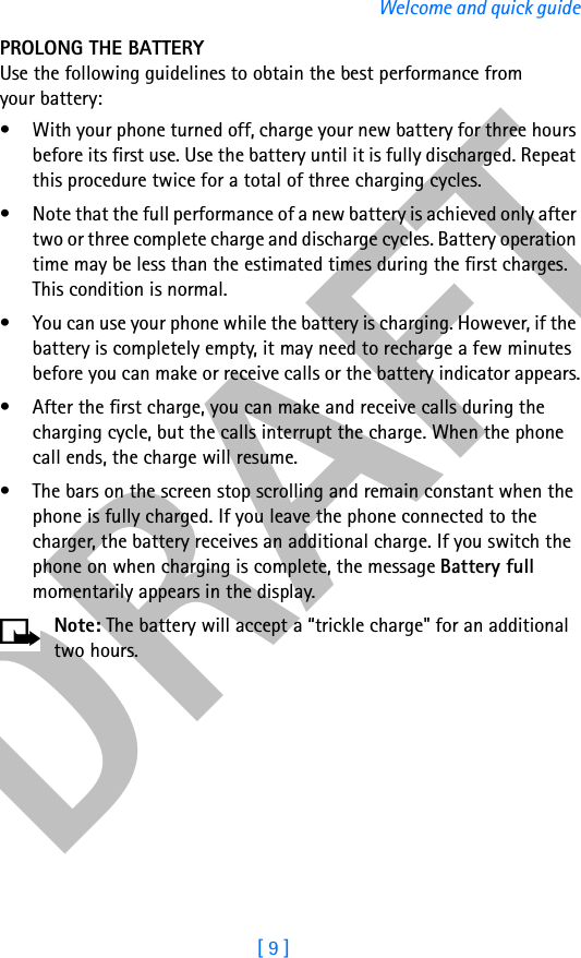 DRAFT[ 9 ]Welcome and quick guidePROLONG THE BATTERYUse the following guidelines to obtain the best performance from your battery:• With your phone turned off, charge your new battery for three hours before its first use. Use the battery until it is fully discharged. Repeat this procedure twice for a total of three charging cycles.• Note that the full performance of a new battery is achieved only after two or three complete charge and discharge cycles. Battery operation time may be less than the estimated times during the first charges. This condition is normal.• You can use your phone while the battery is charging. However, if the battery is completely empty, it may need to recharge a few minutes before you can make or receive calls or the battery indicator appears.• After the first charge, you can make and receive calls during the charging cycle, but the calls interrupt the charge. When the phone call ends, the charge will resume.• The bars on the screen stop scrolling and remain constant when the phone is fully charged. If you leave the phone connected to the charger, the battery receives an additional charge. If you switch the phone on when charging is complete, the message Battery full momentarily appears in the display.Note: The battery will accept a “trickle charge&quot; for an additional two hours.