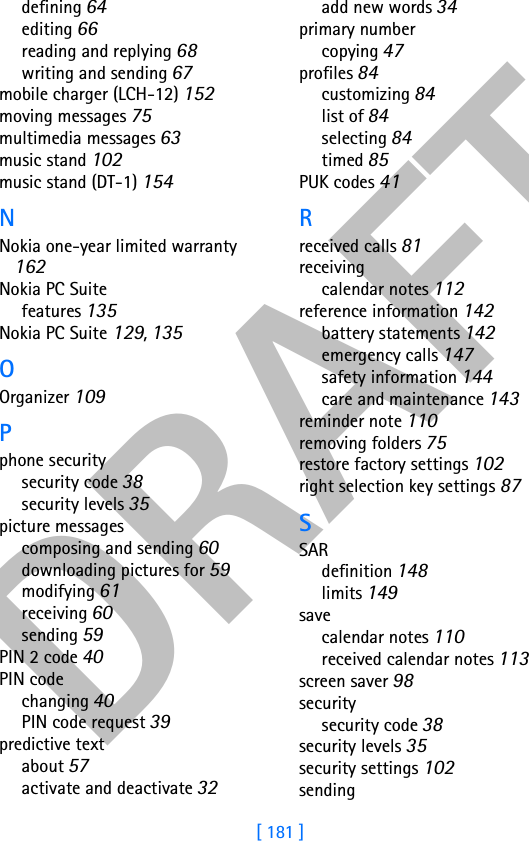 DRAFT[ 181 ]defining 64editing 66reading and replying 68writing and sending 67mobile charger (LCH-12) 152moving messages 75multimedia messages 63music stand 102music stand (DT-1) 154NNokia one-year limited warranty 162Nokia PC Suitefeatures 135Nokia PC Suite 129, 135OOrganizer 109Pphone securitysecurity code 38security levels 35picture messagescomposing and sending 60downloading pictures for 59modifying 61receiving 60sending 59PIN 2 code 40PIN codechanging 40PIN code request 39predictive textabout 57activate and deactivate 32add new words 34primary numbercopying 47profiles 84customizing 84list of 84selecting 84timed 85PUK codes 41Rreceived calls 81receivingcalendar notes 112reference information 142battery statements 142emergency calls 147safety information 144care and maintenance 143reminder note 110removing folders 75restore factory settings 102right selection key settings 87SSARdefinition 148limits 149savecalendar notes 110received calendar notes 113screen saver 98securitysecurity code 38security levels 35security settings 102sending