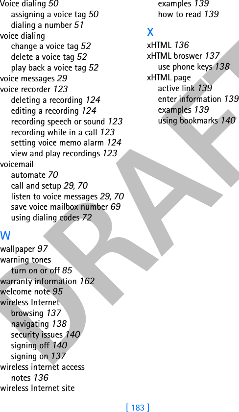 DRAFT[ 183 ]Voice dialing 50assigning a voice tag 50dialing a number 51voice dialingchange a voice tag 52delete a voice tag 52play back a voice tag 52voice messages 29voice recorder 123deleting a recording 124editing a recording 124recording speech or sound 123recording while in a call 123setting voice memo alarm 124view and play recordings 123voicemailautomate 70call and setup 29, 70listen to voice messages 29, 70save voice mailbox number 69using dialing codes 72Wwallpaper 97warning tonesturn on or off 85warranty information 162welcome note 95wireless Internetbrowsing 137navigating 138security issues 140signing off 140signing on 137wireless internet accessnotes 136wireless Internet siteexamples 139how to read 139XxHTML 136xHTML broswer 137use phone keys 138xHTML pageactive link 139enter information 139examples 139using bookmarks 140