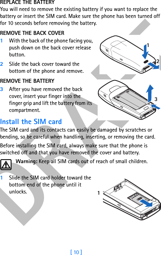DRAFT[ 10 ]REPLACE THE BATTERYYou will need to remove the existing battery if you want to replace the battery or insert the SIM card. Make sure the phone has been turned off for 10 seconds before removing the battery.REMOVE THE BACK COVER1With the back of the phone facing you, push down on the back cover release button.2Slide the back cover toward the bottom of the phone and remove.REMOVE THE BATTERY3After you have removed the back cover, insert your finger into the finger grip and lift the battery from its compartment.Install the SIM cardThe SIM card and its contacts can easily be damaged by scratches or bending, so be careful when handling, inserting, or removing the card.Before installing the SIM card, always make sure that the phone is switched off and that you have removed the cover and battery.Warning: Keep all SIM cards out of reach of small children.1Slide the SIM card holder toward the bottom end of the phone until it unlocks.1231