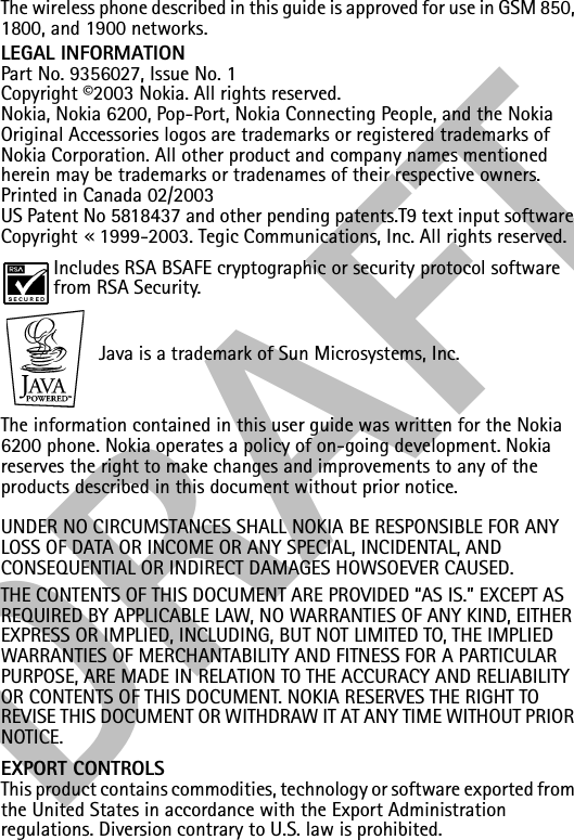 DRAFTThe wireless phone described in this guide is approved for use in GSM 850, 1800, and 1900 networks.LEGAL INFORMATIONPart No. 9356027, Issue No. 1Copyright ©2003 Nokia. All rights reserved.Nokia, Nokia 6200, Pop-Port, Nokia Connecting People, and the Nokia Original Accessories logos are trademarks or registered trademarks of Nokia Corporation. All other product and company names mentioned herein may be trademarks or tradenames of their respective owners.Printed in Canada 02/2003US Patent No 5818437 and other pending patents.T9 text input software Copyright «1999-2003. Tegic Communications, Inc. All rights reserved.Includes RSA BSAFE cryptographic or security protocol software from RSA Security. Java is a trademark of Sun Microsystems, Inc.The information contained in this user guide was written for the Nokia 6200 phone. Nokia operates a policy of on-going development. Nokia reserves the right to make changes and improvements to any of the products described in this document without prior notice.UNDER NO CIRCUMSTANCES SHALL NOKIA BE RESPONSIBLE FOR ANY LOSS OF DATA OR INCOME OR ANY SPECIAL, INCIDENTAL, AND CONSEQUENTIAL OR INDIRECT DAMAGES HOWSOEVER CAUSED.THE CONTENTS OF THIS DOCUMENT ARE PROVIDED “AS IS.” EXCEPT AS REQUIRED BY APPLICABLE LAW, NO WARRANTIES OF ANY KIND, EITHER EXPRESS OR IMPLIED, INCLUDING, BUT NOT LIMITED TO, THE IMPLIED WARRANTIES OF MERCHANTABILITY AND FITNESS FOR A PARTICULAR PURPOSE, ARE MADE IN RELATION TO THE ACCURACY AND RELIABILITY OR CONTENTS OF THIS DOCUMENT. NOKIA RESERVES THE RIGHT TO REVISE THIS DOCUMENT OR WITHDRAW IT AT ANY TIME WITHOUT PRIOR NOTICE.EXPORT CONTROLSThis product contains commodities, technology or software exported from the United States in accordance with the Export Administration regulations. Diversion contrary to U.S. law is prohibited.