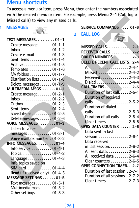 DRAFT[ 26 ]Menu shortcutsTo access a menu or item, press Menu, then enter the numbers associated with the desired menu or item. For example, press Menu 2-1 (Call log &gt; Missed calls) to view any missed calls.1 MESSAGESTEXT MESSAGES. . . . . . . . 01-1Create message. . . . . . . 01-1-1Inbox . . . . . . . . . . . . . . . 01-1-2Create e-mail . . . . . . . . 01-1-3Sent items . . . . . . . . . . . 01-1-4Archive. . . . . . . . . . . . . . 01-1-5Templates  . . . . . . . . . . . 01-1-6My folders . . . . . . . . . . . 01-1-7Distribution lists . . . . . . 01-1-8Delete messages . . . . . . 01-1-9MULTIMEDIA MSGS  . . . . . . 01-2Create message. . . . . . . 01-2-1Inbox . . . . . . . . . . . . . . . 01-2-2Outbox. . . . . . . . . . . . . . 01-2-3Sent items . . . . . . . . . . . 01-2-4Saved items. . . . . . . . . . 01-2-5Delete messages . . . . . . 01-2-6VOICE MESSAGES . . . . . . . . 01-3Listen to voicemessages . . . . . . . . . . . . 01-3-1Voice mailbox number . 01-3-2INFO MESSAGES. . . . . . . . . 01-4Info service . . . . . . . . . . 01-4-1Topics. . . . . . . . . . . . . . . 01-4-2Language. . . . . . . . . . . . 01-4-3Info topics saved onSIM card . . . . . . . . . . . . 01-4-4Read (if received only) . 01-4-5MESSAGE SETTINGS . . . . . . 01-5Text messages . . . . . . . . 01-5-1Multimedia msgs. . . . . . 01-5-2Other settings . . . . . . . . 01-5-3SERVICE COMMANDS  . . . .  01-62CALL LOGMISSED CALLS . . . . . . . . . . .  2-1RECEIVED CALLS . . . . . . . . .  2-2DIALED NUMBERS . . . . . . . .  2-3DELETE RECENT CALL LISTS.  2-4All . . . . . . . . . . . . . . . . . . . 2-4-1Missed  . . . . . . . . . . . . . . .2-4-2Received. . . . . . . . . . . . . . 2-4-3Dialed . . . . . . . . . . . . . . . . 2-4-4CALL TIMERS . . . . . . . . . . . .  2-5Duration of last call. . . . . 2-5-1Duration of receivedcalls. . . . . . . . . . . . . . . . . . 2-5-2Duration of dialedcalls. . . . . . . . . . . . . . . . . . 2-5-3Duration of all calls. . . . . 2-5-4Clear timers . . . . . . . . . . . 2-5-5GPRS DATA COUNTER  . . . . .  2-6Data sent in lastsession . . . . . . . . . . . . . . . 2-6-1Data receivedin last session. . . . . . . . . . 2-6-2All sent data. . . . . . . . . . . 2-6-3All received data . . . . . . .2-6-4Clear counters . . . . . . . . . 2-6-5GPRS CONNECTION TIMER. .  2-7Duration of last session  . 2-7-1Duration of all sessions. .2-7-2Clear timers . . . . . . . . . . . 2-7-3