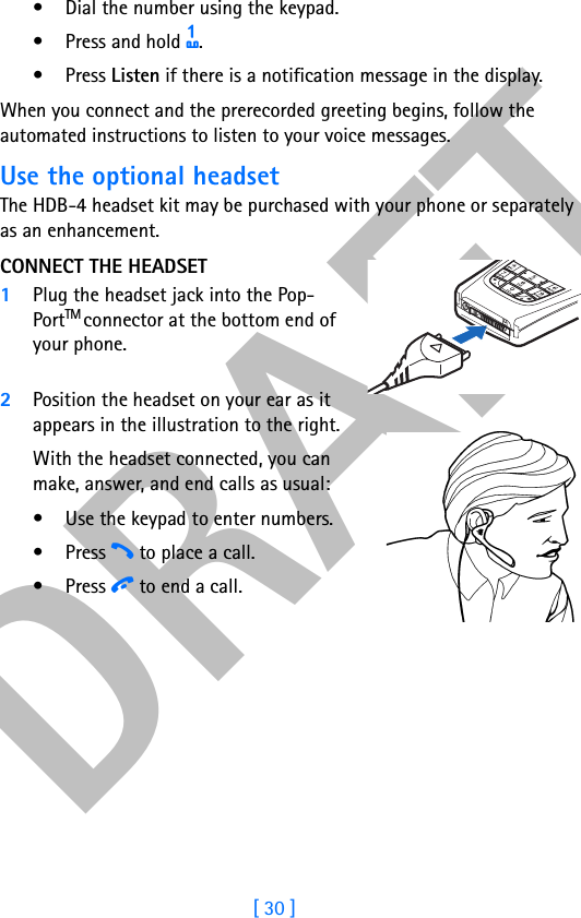 DRAFT[ 30 ]• Dial the number using the keypad.• Press and hold 1.•Press Listen if there is a notification message in the display.When you connect and the prerecorded greeting begins, follow the automated instructions to listen to your voice messages.Use the optional headsetThe HDB-4 headset kit may be purchased with your phone or separately as an enhancement. CONNECT THE HEADSET1Plug the headset jack into the Pop-PortTM connector at the bottom end of your phone.2Position the headset on your ear as it appears in the illustration to the right.With the headset connected, you can make, answer, and end calls as usual:• Use the keypad to enter numbers.•Press h to place a call.•Press i to end a call.