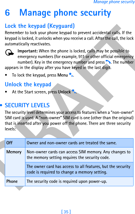 DRAFT[ 35 ]Manage phone security6 Manage phone securityLock the keypad (Keyguard)Remember to lock your phone keypad to prevent accidental calls. If the keypad is locked, it unlocks when you receive a call. After the call, the lock automatically reactivates.Important: When the phone is locked, calls may be possible to emergency numbers (for example, 911 or other official emergency number). Key in the emergency number and press h. The number appears in the display after you have keyed in the last digit.• To lock the keypad, press Menu s.Unlock the keypad• At the Start screen, press Unlock s. • SECURITY LEVELSThe security level determines your access to features when a “non-owner” SIM card is used. A “non-owner” SIM card is one (other than the original) that is inserted after you power off the phone. There are three security levels:Off Owner and non-owner cards are treated the same.Memory Non-owner cards can access SIM memory. Any changes to the memory setting requires the security code.The owner card has access to all features, but the security code is required to change a memory setting.Phone The security code is required upon power-up.