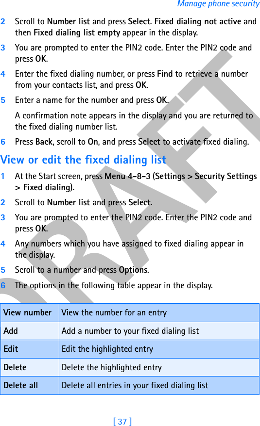 DRAFT[ 37 ]Manage phone security2Scroll to Number list and press Select. Fixed dialing not active and then Fixed dialing list empty appear in the display.3You are prompted to enter the PIN2 code. Enter the PIN2 code and press OK.4Enter the fixed dialing number, or press Find to retrieve a number from your contacts list, and press OK.5Enter a name for the number and press OK. A confirmation note appears in the display and you are returned to the fixed dialing number list.6Press Back, scroll to On, and press Select to activate fixed dialing.View or edit the fixed dialing list1At the Start screen, press Menu 4-8-3 (Settings &gt; Security Settings &gt; Fixed dialing).2Scroll to Number list and press Select.3You are prompted to enter the PIN2 code. Enter the PIN2 code and press OK.4Any numbers which you have assigned to fixed dialing appear in the display.5Scroll to a number and press Options. 6The options in the following table appear in the display.View number View the number for an entryAdd Add a number to your fixed dialing listEdit Edit the highlighted entryDelete Delete the highlighted entryDelete all Delete all entries in your fixed dialing list