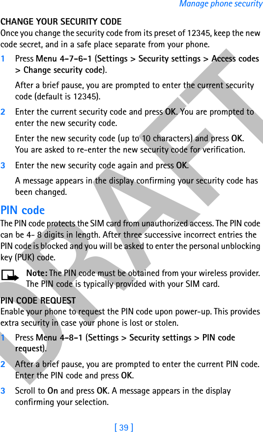 DRAFT[ 39 ]Manage phone securityCHANGE YOUR SECURITY CODEOnce you change the security code from its preset of 12345, keep the new code secret, and in a safe place separate from your phone.1Press Menu 4-7-6-1 (Settings &gt; Security settings &gt; Access codes &gt; Change security code).After a brief pause, you are prompted to enter the current security code (default is 12345).2Enter the current security code and press OK. You are prompted to enter the new security code.Enter the new security code (up to 10 characters) and press OK. You are asked to re-enter the new security code for verification.3Enter the new security code again and press OK. A message appears in the display confirming your security code has been changed.PIN codeThe PIN code protects the SIM card from unauthorized access. The PIN code can be 4- 8 digits in length. After three successive incorrect entries the PIN code is blocked and you will be asked to enter the personal unblocking key (PUK) code.Note: The PIN code must be obtained from your wireless provider. The PIN code is typically provided with your SIM card.PIN CODE REQUESTEnable your phone to request the PIN code upon power-up. This provides extra security in case your phone is lost or stolen.1Press Menu 4-8-1 (Settings &gt; Security settings &gt; PIN code request).2After a brief pause, you are prompted to enter the current PIN code. Enter the PIN code and press OK.3Scroll to On and press OK. A message appears in the display confirming your selection.