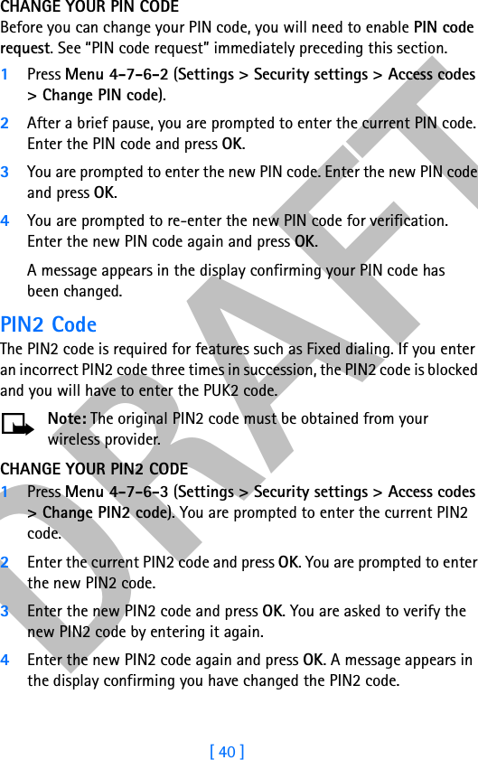 DRAFT[ 40 ]CHANGE YOUR PIN CODEBefore you can change your PIN code, you will need to enable PIN code request. See “PIN code request” immediately preceding this section.1Press Menu 4-7-6-2 (Settings &gt; Security settings &gt; Access codes &gt; Change PIN code).2After a brief pause, you are prompted to enter the current PIN code. Enter the PIN code and press OK. 3You are prompted to enter the new PIN code. Enter the new PIN code and press OK.4You are prompted to re-enter the new PIN code for verification. Enter the new PIN code again and press OK. A message appears in the display confirming your PIN code has been changed.PIN2 CodeThe PIN2 code is required for features such as Fixed dialing. If you enter an incorrect PIN2 code three times in succession, the PIN2 code is blocked and you will have to enter the PUK2 code.Note: The original PIN2 code must be obtained from your wireless provider.CHANGE YOUR PIN2 CODE1Press Menu 4-7-6-3 (Settings &gt; Security settings &gt; Access codes &gt; Change PIN2 code). You are prompted to enter the current PIN2 code.2Enter the current PIN2 code and press OK. You are prompted to enter the new PIN2 code.3Enter the new PIN2 code and press OK. You are asked to verify the new PIN2 code by entering it again.4Enter the new PIN2 code again and press OK. A message appears in the display confirming you have changed the PIN2 code.