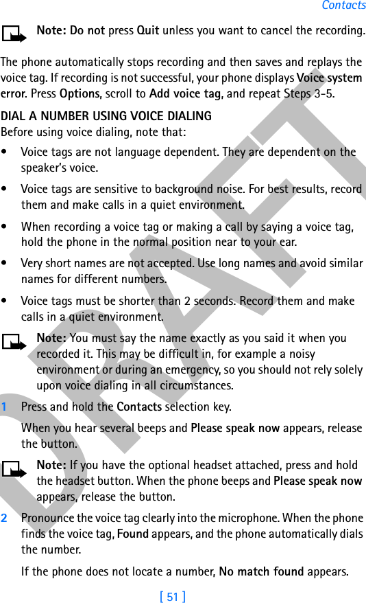 DRAFT[ 51 ]ContactsNote: Do not press Quit unless you want to cancel the recording.The phone automatically stops recording and then saves and replays the voice tag. If recording is not successful, your phone displays Voice system error. Press Options, scroll to Add voice tag, and repeat Steps 3-5.DIAL A NUMBER USING VOICE DIALINGBefore using voice dialing, note that:• Voice tags are not language dependent. They are dependent on the speaker’s voice.• Voice tags are sensitive to background noise. For best results, record them and make calls in a quiet environment.• When recording a voice tag or making a call by saying a voice tag, hold the phone in the normal position near to your ear.• Very short names are not accepted. Use long names and avoid similar names for different numbers.• Voice tags must be shorter than 2 seconds. Record them and make calls in a quiet environment.Note: You must say the name exactly as you said it when you recorded it. This may be difficult in, for example a noisy environment or during an emergency, so you should not rely solely upon voice dialing in all circumstances.1Press and hold the Contacts selection key.When you hear several beeps and Please speak now appears, release the button.Note: If you have the optional headset attached, press and hold the headset button. When the phone beeps and Please speak now appears, release the button.2Pronounce the voice tag clearly into the microphone. When the phone finds the voice tag, Found appears, and the phone automatically dials the number.If the phone does not locate a number, No match found appears. 