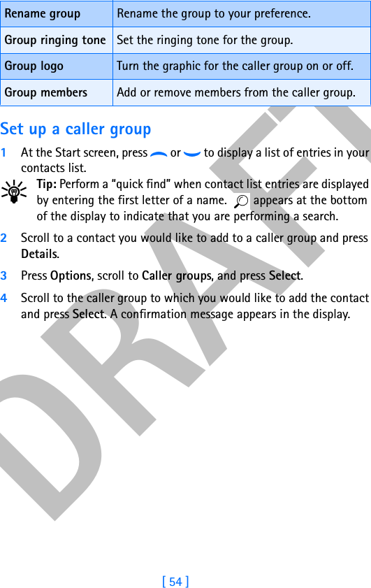 DRAFT[ 54 ]Set up a caller group1At the Start screen, press d or g to display a list of entries in your contacts list.Tip: Perform a “quick find” when contact list entries are displayed by entering the first letter of a name.   appears at the bottom of the display to indicate that you are performing a search.2Scroll to a contact you would like to add to a caller group and press Details.3Press Options, scroll to Caller groups, and press Select.4Scroll to the caller group to which you would like to add the contact and press Select. A confirmation message appears in the display.Rename group Rename the group to your preference.Group ringing tone Set the ringing tone for the group.Group logo Turn the graphic for the caller group on or off.Group members Add or remove members from the caller group.