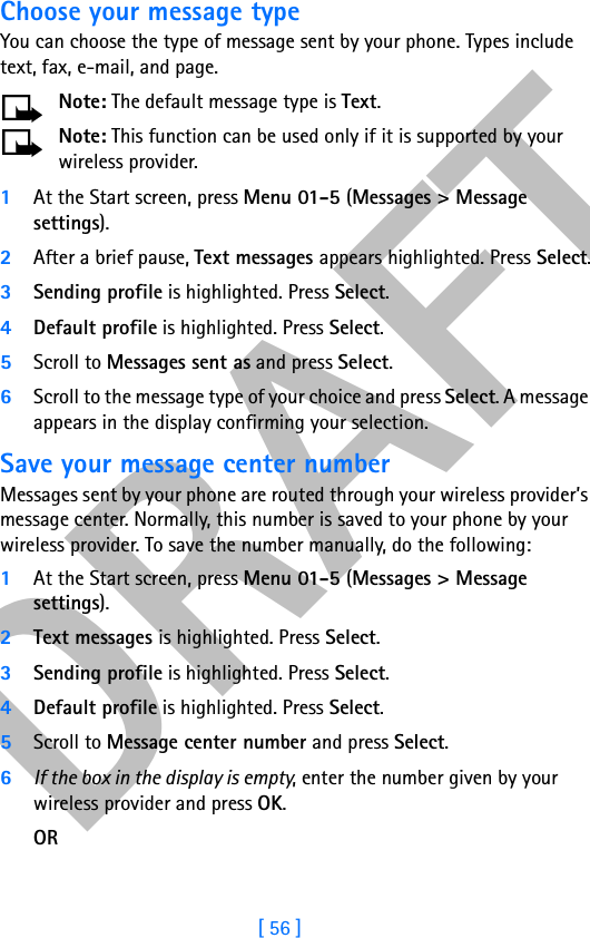 DRAFT[ 56 ]Choose your message typeYou can choose the type of message sent by your phone. Types include text, fax, e-mail, and page.Note: The default message type is Text.Note: This function can be used only if it is supported by your wireless provider.1At the Start screen, press Menu 01-5 (Messages &gt; Message settings).2After a brief pause, Text messages appears highlighted. Press Select.3Sending profile is highlighted. Press Select.4Default profile is highlighted. Press Select. 5Scroll to Messages sent as and press Select.6Scroll to the message type of your choice and press Select. A message appears in the display confirming your selection.Save your message center numberMessages sent by your phone are routed through your wireless provider’s message center. Normally, this number is saved to your phone by your wireless provider. To save the number manually, do the following:1At the Start screen, press Menu 01-5 (Messages &gt; Message settings).2Text messages is highlighted. Press Select.3Sending profile is highlighted. Press Select.4Default profile is highlighted. Press Select.5Scroll to Message center number and press Select.6If the box in the display is empty, enter the number given by your wireless provider and press OK.OR