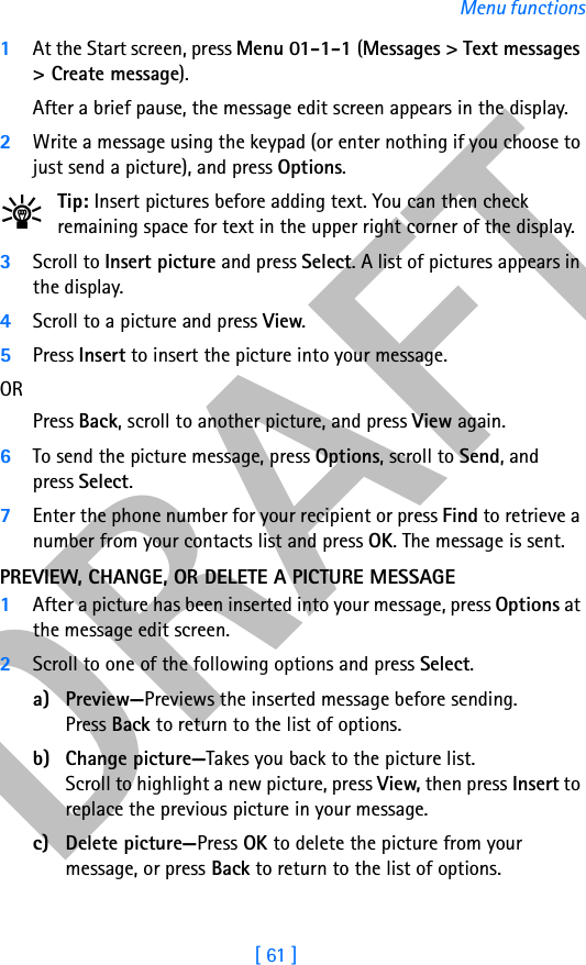 DRAFT[ 61 ]Menu functions1At the Start screen, press Menu 01-1-1 (Messages &gt; Text messages &gt; Create message). After a brief pause, the message edit screen appears in the display.2Write a message using the keypad (or enter nothing if you choose to just send a picture), and press Options.Tip: Insert pictures before adding text. You can then check remaining space for text in the upper right corner of the display.3Scroll to Insert picture and press Select. A list of pictures appears in the display.4Scroll to a picture and press View.5Press Insert to insert the picture into your message.ORPress Back, scroll to another picture, and press View again.6To send the picture message, press Options, scroll to Send, and press Select.7Enter the phone number for your recipient or press Find to retrieve a number from your contacts list and press OK. The message is sent.PREVIEW, CHANGE, OR DELETE A PICTURE MESSAGE1After a picture has been inserted into your message, press Options at the message edit screen.2Scroll to one of the following options and press Select.a) Preview—Previews the inserted message before sending. Press Back to return to the list of options.b) Change picture—Takes you back to the picture list.Scroll to highlight a new picture, press View, then press Insert to replace the previous picture in your message.c) Delete picture—Press OK to delete the picture from your message, or press Back to return to the list of options.