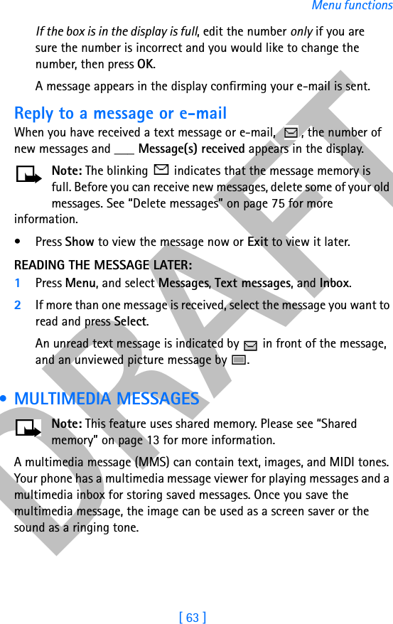 DRAFT[ 63 ]Menu functionsIf the box is in the display is full, edit the number only if you are sure the number is incorrect and you would like to change the number, then press OK.A message appears in the display confirming your e-mail is sent.Reply to a message or e-mailWhen you have received a text message or e-mail,  , the number of new messages and ___ Message(s) received appears in the display.Note: The blinking   indicates that the message memory is full. Before you can receive new messages, delete some of your old messages. See “Delete messages” on page 75 for more information.•Press Show to view the message now or Exit to view it later.READING THE MESSAGE LATER:1Press Menu, and select Messages, Text messages, and Inbox.2If more than one message is received, select the message you want to read and press Select.An unread text message is indicated by   in front of the message, and an unviewed picture message by  . • MULTIMEDIA MESSAGESNote: This feature uses shared memory. Please see “Shared memory” on page 13 for more information.A multimedia message (MMS) can contain text, images, and MIDI tones. Your phone has a multimedia message viewer for playing messages and a multimedia inbox for storing saved messages. Once you save the multimedia message, the image can be used as a screen saver or the sound as a ringing tone.