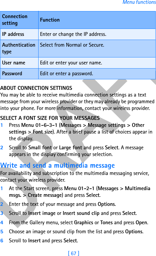 DRAFT[ 67 ]Menu functionsABOUT CONNECTION SETTINGSYou may be able to receive multimedia connection settings as a text message from your wireless provider or they may already be programmed into your phone. For more information, contact your wireless provider.SELECT A FONT SIZE FOR YOUR MESSAGES1Press Menu 01-6-3-1 (Messages &gt; Message settings &gt; Other settings &gt; Font size). After a brief pause a list of choices appear in the display.2Scroll to Small font or Large font and press Select. A message appears in the display confirming your selection.Write and send a multimedia messageFor availability and subscription to the multimedia messaging service, contact your wireless provider.1At the Start screen, press Menu 01-2-1 (Messages &gt; Multimedia msgs. &gt; Create message) and press Select.2Enter the text of your message and press Options.3Scroll to Insert image or Insert sound clip and press Select.4From the Gallery menu, select Graphics or Tones and press Open.5Choose an image or sound clip from the list and press Options.6Scroll to Insert and press Select.IP address Enter or change the IP address.Authentication typeSelect from Normal or Secure.User name Edit or enter your user name.Password Edit or enter a password.Connection setting Function
