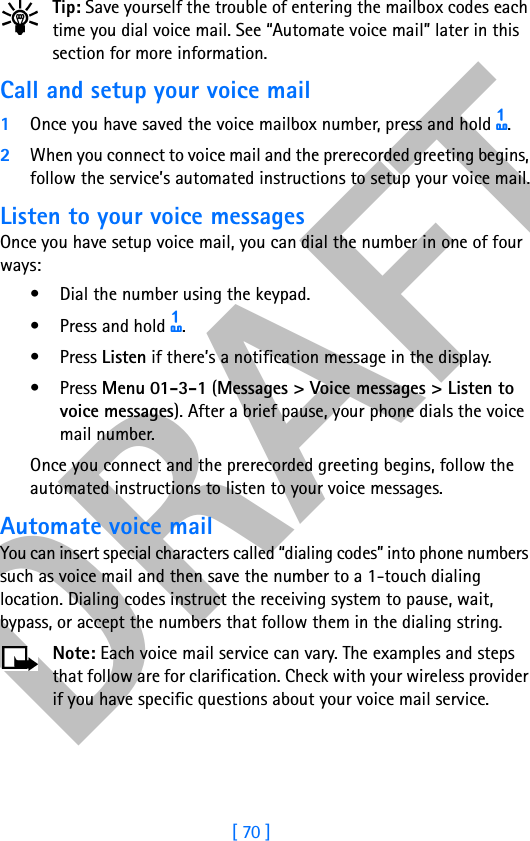 DRAFT[ 70 ]Tip: Save yourself the trouble of entering the mailbox codes each time you dial voice mail. See “Automate voice mail” later in this section for more information.Call and setup your voice mail1Once you have saved the voice mailbox number, press and hold 1. 2When you connect to voice mail and the prerecorded greeting begins, follow the service’s automated instructions to setup your voice mail.Listen to your voice messagesOnce you have setup voice mail, you can dial the number in one of four ways:• Dial the number using the keypad.• Press and hold 1.•Press Listen if there’s a notification message in the display.•Press Menu 01-3-1 (Messages &gt; Voice messages &gt; Listen to voice messages). After a brief pause, your phone dials the voice mail number.Once you connect and the prerecorded greeting begins, follow the automated instructions to listen to your voice messages.Automate voice mailYou can insert special characters called “dialing codes” into phone numbers such as voice mail and then save the number to a 1-touch dialing location. Dialing codes instruct the receiving system to pause, wait, bypass, or accept the numbers that follow them in the dialing string.Note: Each voice mail service can vary. The examples and steps that follow are for clarification. Check with your wireless provider if you have specific questions about your voice mail service.