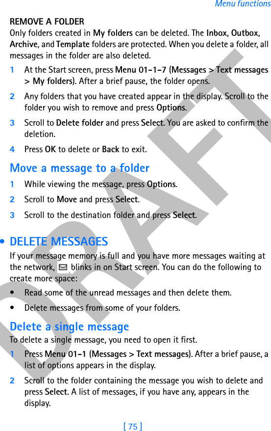DRAFT[ 75 ]Menu functionsREMOVE A FOLDEROnly folders created in My folders can be deleted. The Inbox, Outbox, Archive, and Template folders are protected. When you delete a folder, all messages in the folder are also deleted.1At the Start screen, press Menu 01-1-7 (Messages &gt; Text messages &gt; My folders). After a brief pause, the folder opens.2Any folders that you have created appear in the display. Scroll to the folder you wish to remove and press Options. 3Scroll to Delete folder and press Select. You are asked to confirm the deletion.4Press OK to delete or Back to exit.Move a message to a folder1While viewing the message, press Options.2Scroll to Move and press Select.3Scroll to the destination folder and press Select.  • DELETE MESSAGESIf your message memory is full and you have more messages waiting at the network,   blinks in on Start screen. You can do the following to create more space:• Read some of the unread messages and then delete them.• Delete messages from some of your folders.Delete a single messageTo delete a single message, you need to open it first.1Press Menu 01-1 (Messages &gt; Text messages). After a brief pause, a list of options appears in the display.2Scroll to the folder containing the message you wish to delete and press Select. A list of messages, if you have any, appears in the display.