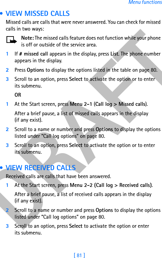 DRAFT[ 81 ]Menu functions • VIEW MISSED CALLSMissed calls are calls that were never answered. You can check for missed calls in two ways:Note: The missed calls feature does not function while your phone is off or outside of the service area.1If # missed call appears in the display, press List. The phone number appears in the display.2Press Options to display the options listed in the table on page 80.3Scroll to an option, press Select to activate the option or to enter its submenu.OR1At the Start screen, press Menu 2-1 (Call log &gt; Missed calls).After a brief pause, a list of missed calls appears in the display (if any exist).2Scroll to a name or number and press Options to display the options listed under “Call log options” on page 80.3Scroll to an option, press Select to activate the option or to enter its submenu. • VIEW RECEIVED CALLSReceived calls are calls that have been answered.1At the Start screen, press Menu 2-2 (Call log &gt; Received calls).After a brief pause, a list of received calls appears in the display (if any exist).2Scroll to a name or number and press Options to display the options listed under “Call log options” on page 80.3Scroll to an option, press Select to activate the option or enter its submenu.