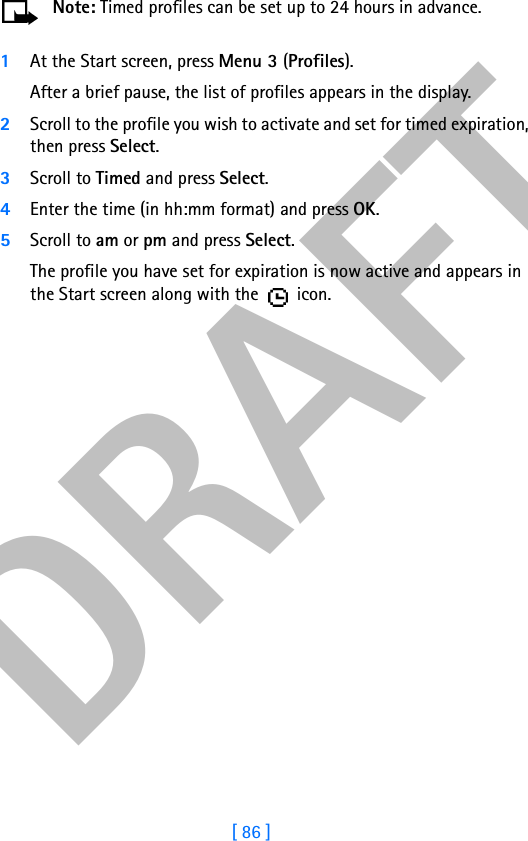 DRAFT[ 86 ]Note: Timed profiles can be set up to 24 hours in advance.1At the Start screen, press Menu 3 (Profiles).After a brief pause, the list of profiles appears in the display.2Scroll to the profile you wish to activate and set for timed expiration, then press Select.3Scroll to Timed and press Select.4Enter the time (in hh:mm format) and press OK.5Scroll to am or pm and press Select.The profile you have set for expiration is now active and appears in the Start screen along with the   icon.