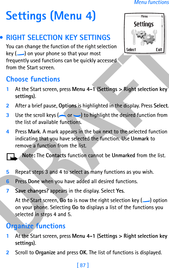 DRAFT[ 87 ]Menu functionsSettings (Menu 4) • RIGHT SELECTION KEY SETTINGSYou can change the function of the right selection key (c) on your phone so that your most frequently used functions can be quickly accessed from the Start screen. Choose functions1At the Start screen, press Menu 4-1 (Settings &gt; Right selection key settings).2After a brief pause, Options is highlighted in the display. Press Select.3Use the scroll keys (d or g) to highlight the desired function from the list of available functions.4Press Mark. A mark appears in the box next to the selected function indicating that you have selected the function. Use Unmark to remove a function from the list.Note: The Contacts function cannot be Unmarked from the list.5Repeat steps 3 and 4 to select as many functions as you wish.6Press Done when you have added all desired functions.7Save changes? appears in the display. Select Yes.At the Start screen, Go to is now the right selection key (c) option on your phone. Selecting Go to displays a list of the functions you selected in steps 4 and 5.Organize functions1At the Start screen, press Menu 4-1 (Settings &gt; Right selection key settings).2Scroll to Organize and press OK. The list of functions is displayed.