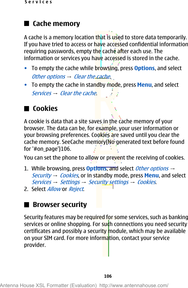 Cache memoryA cache is a memory location that is used to store data temporarily.If you have tried to access or have accessed confidential informationrequiring passwords, empty the cache after each use. Theinformation or services you have accessed is stored in the cache.•To empty the cache while browsing, press Options, and selectOther options → Clear the cache.•To empty the cache in standby mode, press Menu, and selectServices → Clear the cache.CookiesA cookie is data that a site saves in the cache memory of yourbrowser. The data can be, for example, your user information oryour browsing preferences. Cookies are saved until you clear thecache memory. SeeCache memory{No generated text before foundfor &apos;#on_page&apos;}106.You can set the phone to allow or prevent the receiving of cookies.1. While browsing, press Options, and select Other options → Security → Cookies, or in standby mode, press Menu, and selectServices → Settings → Security settings → Cookies.2. Select Allow or Reject.Browser securitySecurity features may be required for some services, such as bankingservices or online shopping. For such connections you need securitycertificates and possibly a security module, which may be availableon your SIM card. For more information, contact your serviceprovider.Services106Antenna House XSL Formatter (Evaluation)  http://www.antennahouse.com/