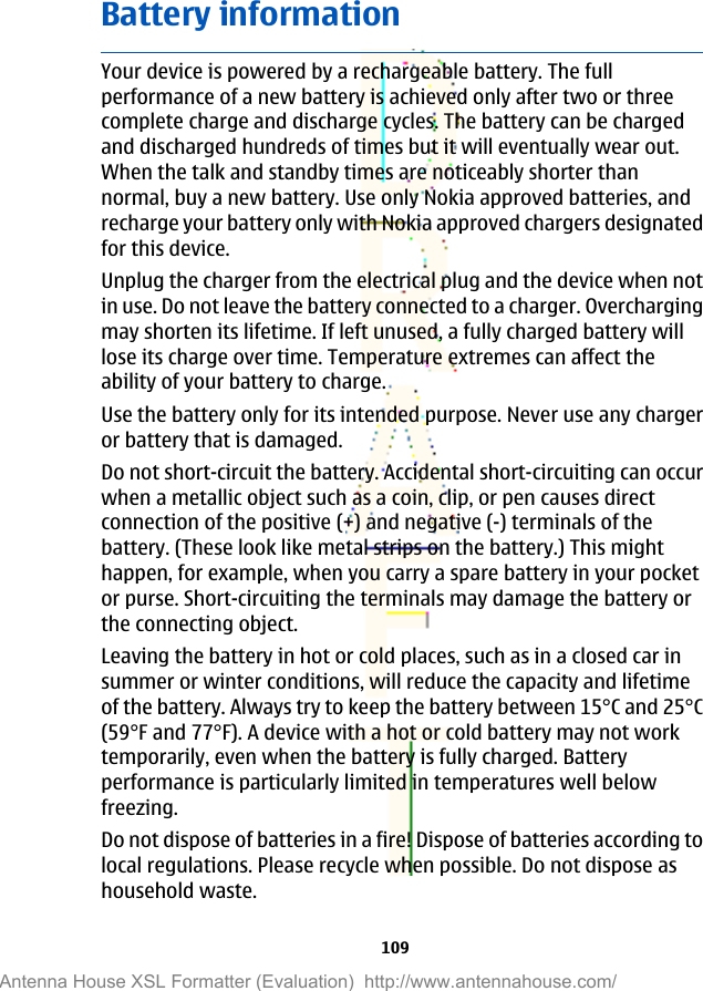 Battery informationYour device is powered by a rechargeable battery. The fullperformance of a new battery is achieved only after two or threecomplete charge and discharge cycles. The battery can be chargedand discharged hundreds of times but it will eventually wear out.When the talk and standby times are noticeably shorter thannormal, buy a new battery. Use only Nokia approved batteries, andrecharge your battery only with Nokia approved chargers designatedfor this device.Unplug the charger from the electrical plug and the device when notin use. Do not leave the battery connected to a charger. Overchargingmay shorten its lifetime. If left unused, a fully charged battery willlose its charge over time. Temperature extremes can affect theability of your battery to charge.Use the battery only for its intended purpose. Never use any chargeror battery that is damaged.Do not short-circuit the battery. Accidental short-circuiting can occurwhen a metallic object such as a coin, clip, or pen causes directconnection of the positive (+) and negative (-) terminals of thebattery. (These look like metal strips on the battery.) This mighthappen, for example, when you carry a spare battery in your pocketor purse. Short-circuiting the terminals may damage the battery orthe connecting object.Leaving the battery in hot or cold places, such as in a closed car insummer or winter conditions, will reduce the capacity and lifetimeof the battery. Always try to keep the battery between 15°C and 25°C(59°F and 77°F). A device with a hot or cold battery may not worktemporarily, even when the battery is fully charged. Batteryperformance is particularly limited in temperatures well belowfreezing.Do not dispose of batteries in a fire! Dispose of batteries according tolocal regulations. Please recycle when possible. Do not dispose ashousehold waste.109Antenna House XSL Formatter (Evaluation)  http://www.antennahouse.com/