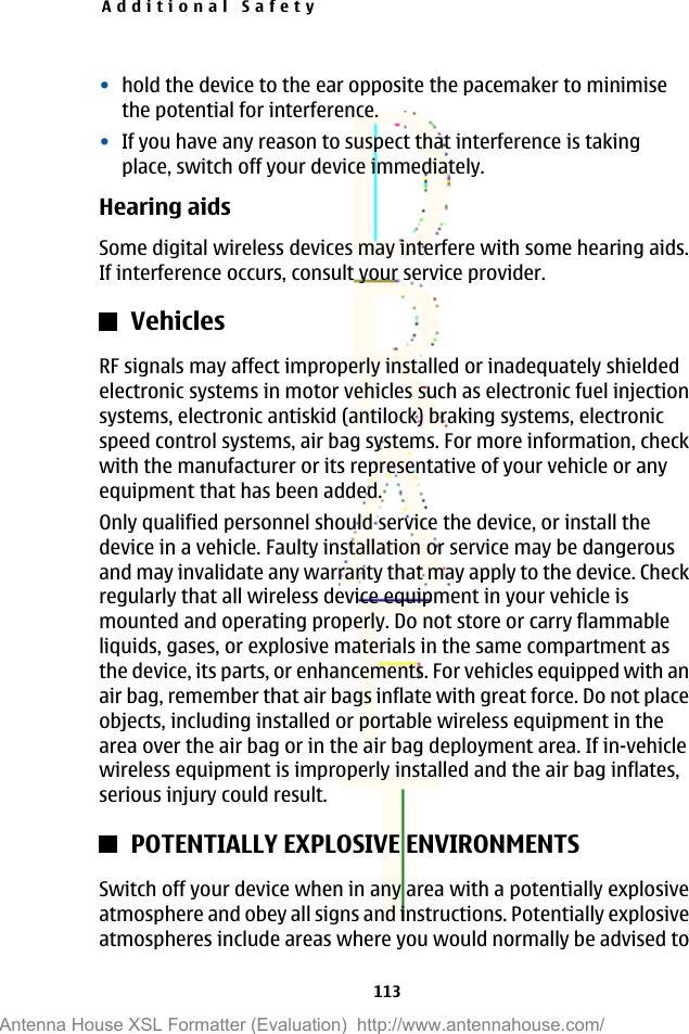 •hold the device to the ear opposite the pacemaker to minimisethe potential for interference.•If you have any reason to suspect that interference is takingplace, switch off your device immediately.Hearing aidsSome digital wireless devices may interfere with some hearing aids.If interference occurs, consult your service provider.VehiclesRF signals may affect improperly installed or inadequately shieldedelectronic systems in motor vehicles such as electronic fuel injectionsystems, electronic antiskid (antilock) braking systems, electronicspeed control systems, air bag systems. For more information, checkwith the manufacturer or its representative of your vehicle or anyequipment that has been added.Only qualified personnel should service the device, or install thedevice in a vehicle. Faulty installation or service may be dangerousand may invalidate any warranty that may apply to the device. Checkregularly that all wireless device equipment in your vehicle ismounted and operating properly. Do not store or carry flammableliquids, gases, or explosive materials in the same compartment asthe device, its parts, or enhancements. For vehicles equipped with anair bag, remember that air bags inflate with great force. Do not placeobjects, including installed or portable wireless equipment in thearea over the air bag or in the air bag deployment area. If in-vehiclewireless equipment is improperly installed and the air bag inflates,serious injury could result.POTENTIALLY EXPLOSIVE ENVIRONMENTSSwitch off your device when in any area with a potentially explosiveatmosphere and obey all signs and instructions. Potentially explosiveatmospheres include areas where you would normally be advised toAdditional Safety113Antenna House XSL Formatter (Evaluation)  http://www.antennahouse.com/