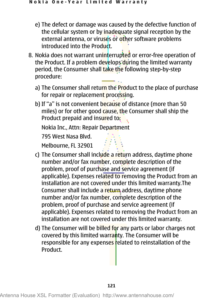 e) The defect or damage was caused by the defective function ofthe cellular system or by inadequate signal reception by theexternal antenna, or viruses or other software problemsintroduced into the Product.8. Nokia does not warrant uninterrupted or error-free operation ofthe Product. If a problem develops during the limited warrantyperiod, the Consumer shall take the following step-by-stepprocedure:a) The Consumer shall return the Product to the place of purchasefor repair or replacement processing.b) If “a” is not convenient because of distance (more than 50miles) or for other good cause, the Consumer shall ship theProduct prepaid and insured to:Nokia Inc., Attn: Repair Department795 West Nasa Blvd.Melbourne, FL 32901c) The Consumer shall include a return address, daytime phonenumber and/or fax number, complete description of theproblem, proof of purchase and service agreement (ifapplicable). Expenses related to removing the Product from aninstallation are not covered under this limited warranty.TheConsumer shall include a return address, daytime phonenumber and/or fax number, complete description of theproblem, proof of purchase and service agreement (ifapplicable). Expenses related to removing the Product from aninstallation are not covered under this limited warranty.d) The Consumer will be billed for any parts or labor charges notcovered by this limited warranty. The Consumer will beresponsible for any expenses related to reinstallation of theProduct.Nokia One-Year Limited Warranty121Antenna House XSL Formatter (Evaluation)  http://www.antennahouse.com/