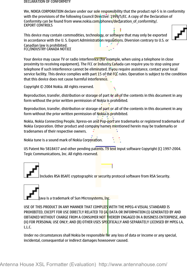 DECLARATION OF CONFORMITYWe, NOKIA CORPORATION declare under our sole responsibility that the product npl-5 is in conformitywith the provisions of the following Council Directive: 1999/5/EC. A copy of the Declaration ofConformity can be found from www.nokia.com/phones/declaration_of_conformity/.EXPORT CONTROLSThis device may contain commodities, technology, or software that may only be exportedin accordance with the U. S. Export Administration regulations. Diversion contrary to U.S. orCanadian law is prohibited.FCC/INDUSTRY CANADA NOTICEYour device may cause TV or radio interference (for example, when using a telephone in closeproximity to receiving equipment). The FCC or Industry Canada can require you to stop using yourtelephone if such interference cannot be eliminated. If you require assistance, contact your localservice facility. This device complies with part 15 of the FCC rules. Operation is subject to the conditionthat this device does not cause harmful interference.Copyright © 2004 Nokia. All rights reserved.Reproduction, transfer, distribution or storage of part or all of the contents in this document in anyform without the prior written permission of Nokia is prohibited.Reproduction, transfer, distribution or storage of part or all of the contents in this document in anyform without the prior written permission of Nokia is prohibited.Nokia, Nokia Connecting People, Xpress-on and Pop-port are trademarks or registered trademarks ofNokia Corporation. Other product and company names mentioned herein may be trademarks ortradenames of their respective owners.Nokia tune is a sound mark of Nokia Corporation.US Patent No 5818437 and other pending patents. T9 text input software Copyright (C) 1997-2004.Tegic Communications, Inc. All rights reserved. Includes RSA BSAFE cryptographic or security protocol software from RSA Security.Java is a trademark of Sun Microsystems, Inc.USE OF THIS PRODUCT IN ANY MANNER THAT COMPLIES WITH THE MPEG-4 VISUAL STANDARD ISPROHIBITED, EXCEPT FOR USE DIRECTLY RELATED TO (A) DATA OR INFORMATION (i) GENERATED BY ANDOBTAINED WITHOUT CHARGE FROM A CONSUMER NOT THEREBY ENGAGED IN A BUSINESS ENTERPRISE, AND(ii) FOR PERSONAL USE ONLY; AND (B) OTHER USES SPECIFICALLY AND SEPARATELY LICENSED BY MPEG LA,L.L.C.Under no circumstances shall Nokia be responsible for any loss of data or income or any special,incidental, consequential or indirect damages howsoever caused.Antenna House XSL Formatter (Evaluation)  http://www.antennahouse.com/