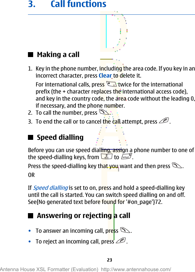 3. Call functionsMaking a call1. Key in the phone number, including the area code. If you key in anincorrect character, press Clear to delete it.For international calls, press   twice for the internationalprefix (the + character replaces the international access code),and key in the country code, the area code without the leading 0,if necessary, and the phone number.2. To call the number, press  .3. To end the call or to cancel the call attempt, press  .Speed diallingBefore you can use speed dialling, assign a phone number to one ofthe speed-dialling keys, from   to  .Press the speed-dialling key that you want and then press  .ORIf Speed dialling is set to on, press and hold a speed-dialling keyuntil the call is started. You can switch speed dialling on and off.See{No generated text before found for &apos;#on_page&apos;}72.Answering or rejecting a call•To answer an incoming call, press  .•To reject an incoming call, press  .23Antenna House XSL Formatter (Evaluation)  http://www.antennahouse.com/