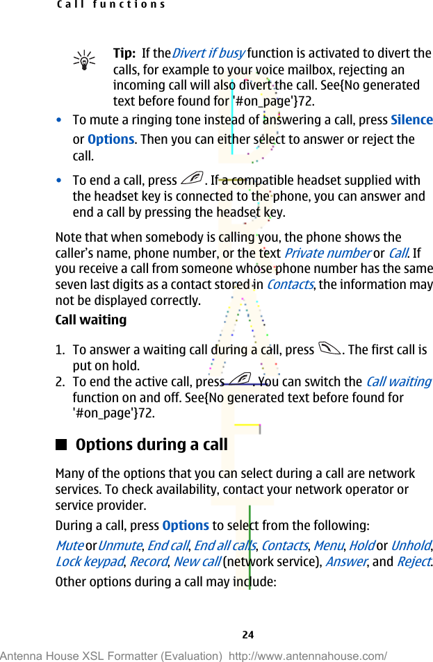 Tip:  If theDivert if busy function is activated to divert thecalls, for example to your voice mailbox, rejecting anincoming call will also divert the call. See{No generatedtext before found for &apos;#on_page&apos;}72.•To mute a ringing tone instead of answering a call, press Silenceor Options. Then you can either select to answer or reject thecall.•To end a call, press  . If a compatible headset supplied withthe headset key is connected to the phone, you can answer andend a call by pressing the headset key.Note that when somebody is calling you, the phone shows thecaller’s name, phone number, or the text Private number or Call. Ifyou receive a call from someone whose phone number has the sameseven last digits as a contact stored in Contacts, the information maynot be displayed correctly.Call waiting1. To answer a waiting call during a call, press  . The first call isput on hold.2. To end the active call, press  . You can switch the Call waitingfunction on and off. See{No generated text before found for&apos;#on_page&apos;}72.Options during a callMany of the options that you can select during a call are networkservices. To check availability, contact your network operator orservice provider.During a call, press Options to select from the following:Mute orUnmute, End call, End all calls, Contacts, Menu, Hold or Unhold,Lock keypad, Record, New call (network service), Answer, and Reject.Other options during a call may include:Call functions24Antenna House XSL Formatter (Evaluation)  http://www.antennahouse.com/