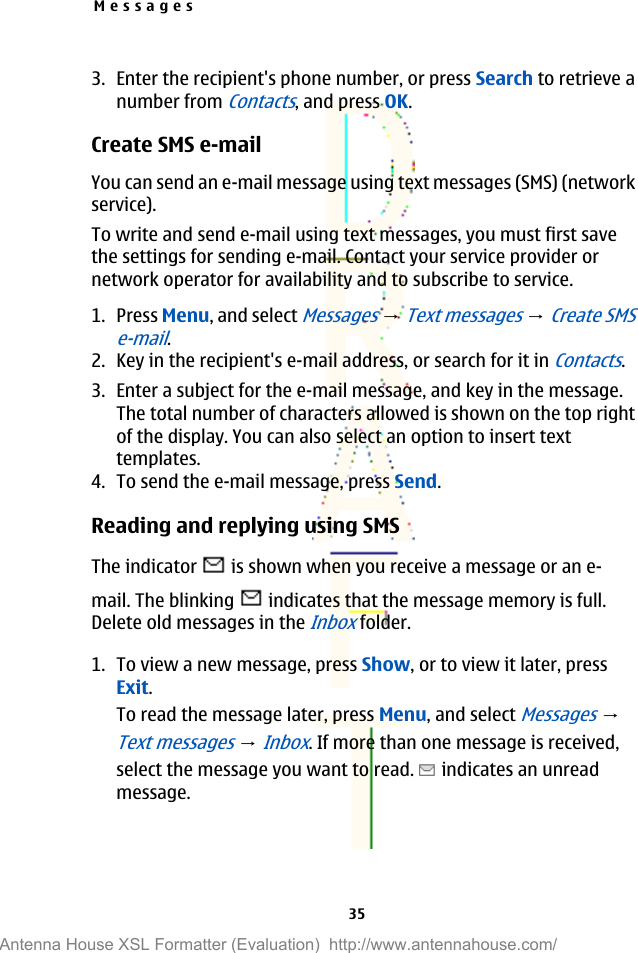 3. Enter the recipient&apos;s phone number, or press Search to retrieve anumber from Contacts, and press OK.Create SMS e-mailYou can send an e-mail message using text messages (SMS) (networkservice).To write and send e-mail using text messages, you must first savethe settings for sending e-mail. Contact your service provider ornetwork operator for availability and to subscribe to service.1. Press Menu, and select Messages → Text messages → Create SMSe-mail.2. Key in the recipient&apos;s e-mail address, or search for it in Contacts.3. Enter a subject for the e-mail message, and key in the message.The total number of characters allowed is shown on the top rightof the display. You can also select an option to insert texttemplates.4. To send the e-mail message, press Send.Reading and replying using SMSThe indicator   is shown when you receive a message or an e-mail. The blinking   indicates that the message memory is full.Delete old messages in the Inbox folder.1. To view a new message, press Show, or to view it later, pressExit.To read the message later, press Menu, and select Messages → Text messages → Inbox. If more than one message is received,select the message you want to read.   indicates an unreadmessage.Messages35Antenna House XSL Formatter (Evaluation)  http://www.antennahouse.com/