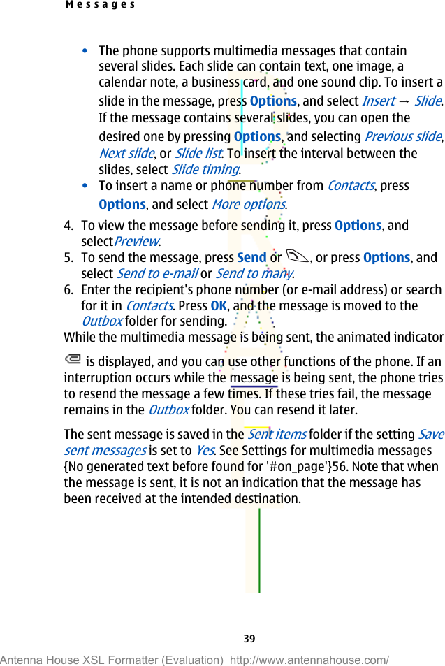 •The phone supports multimedia messages that containseveral slides. Each slide can contain text, one image, acalendar note, a business card, and one sound clip. To insert aslide in the message, press Options, and select Insert → Slide.If the message contains several slides, you can open thedesired one by pressing Options, and selecting Previous slide,Next slide, or Slide list. To insert the interval between theslides, select Slide timing.•To insert a name or phone number from Contacts, pressOptions, and select More options.4. To view the message before sending it, press Options, andselectPreview.5. To send the message, press Send or  , or press Options, andselect Send to e-mail or Send to many.6. Enter the recipient&apos;s phone number (or e-mail address) or searchfor it in Contacts. Press OK, and the message is moved to theOutbox folder for sending.While the multimedia message is being sent, the animated indicator is displayed, and you can use other functions of the phone. If aninterruption occurs while the message is being sent, the phone triesto resend the message a few times. If these tries fail, the messageremains in the Outbox folder. You can resend it later.The sent message is saved in the Sent items folder if the setting Savesent messages is set to Yes. See Settings for multimedia messages{No generated text before found for &apos;#on_page&apos;}56. Note that whenthe message is sent, it is not an indication that the message hasbeen received at the intended destination.Messages39Antenna House XSL Formatter (Evaluation)  http://www.antennahouse.com/