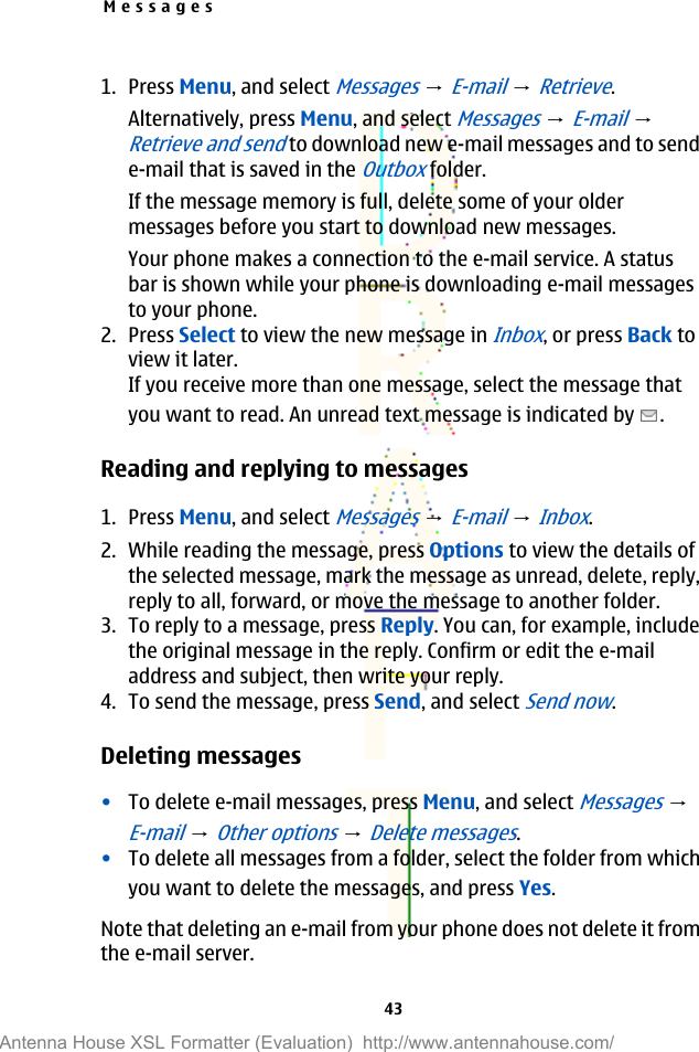 1. Press Menu, and select Messages → E-mail → Retrieve.Alternatively, press Menu, and select Messages → E-mail → Retrieve and send to download new e-mail messages and to sende-mail that is saved in the Outbox folder.If the message memory is full, delete some of your oldermessages before you start to download new messages.Your phone makes a connection to the e-mail service. A statusbar is shown while your phone is downloading e-mail messagesto your phone.2. Press Select to view the new message in Inbox, or press Back toview it later.If you receive more than one message, select the message thatyou want to read. An unread text message is indicated by  .Reading and replying to messages1. Press Menu, and select Messages → E-mail → Inbox.2. While reading the message, press Options to view the details ofthe selected message, mark the message as unread, delete, reply,reply to all, forward, or move the message to another folder.3. To reply to a message, press Reply. You can, for example, includethe original message in the reply. Confirm or edit the e-mailaddress and subject, then write your reply.4. To send the message, press Send, and select Send now.Deleting messages•To delete e-mail messages, press Menu, and select Messages → E-mail → Other options → Delete messages.•To delete all messages from a folder, select the folder from whichyou want to delete the messages, and press Yes.Note that deleting an e-mail from your phone does not delete it fromthe e-mail server.Messages43Antenna House XSL Formatter (Evaluation)  http://www.antennahouse.com/