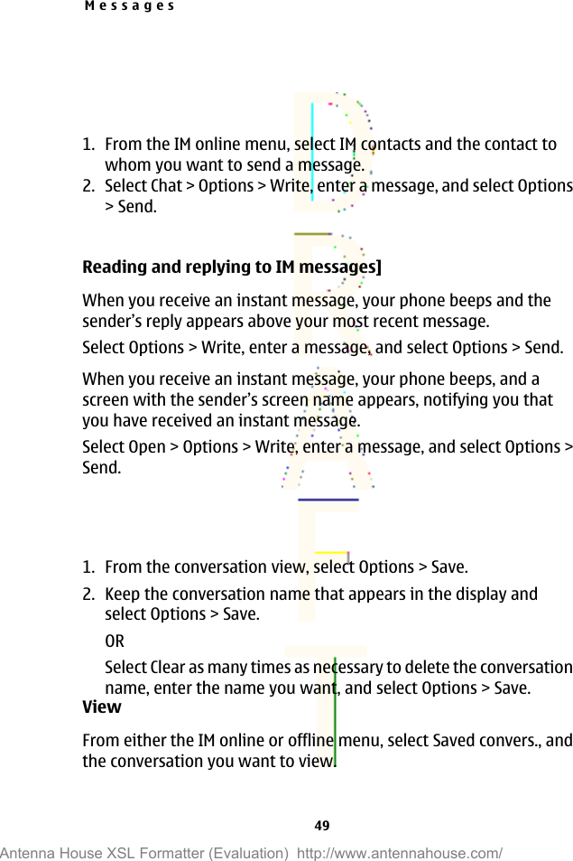 1. From the IM online menu, select IM contacts and the contact towhom you want to send a message.2. Select Chat &gt; Options &gt; Write, enter a message, and select Options&gt; Send.Reading and replying to IM messages]When you receive an instant message, your phone beeps and thesender’s reply appears above your most recent message.Select Options &gt; Write, enter a message, and select Options &gt; Send.When you receive an instant message, your phone beeps, and ascreen with the sender’s screen name appears, notifying you thatyou have received an instant message.Select Open &gt; Options &gt; Write, enter a message, and select Options &gt;Send.1. From the conversation view, select Options &gt; Save.2. Keep the conversation name that appears in the display andselect Options &gt; Save.ORSelect Clear as many times as necessary to delete the conversationname, enter the name you want, and select Options &gt; Save.ViewFrom either the IM online or offline menu, select Saved convers., andthe conversation you want to view.Messages49Antenna House XSL Formatter (Evaluation)  http://www.antennahouse.com/