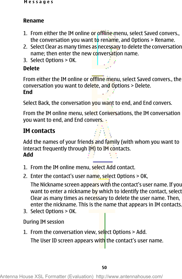Rename1. From either the IM online or offline menu, select Saved convers.,the conversation you want to rename, and Options &gt; Rename.2. Select Clear as many times as necessary to delete the conversationname; then enter the new conversation name.3. Select Options &gt; OK.DeleteFrom either the IM online or offline menu, select Saved convers., theconversation you want to delete, and Options &gt; Delete.EndSelect Back, the conversation you want to end, and End convers.From the IM online menu, select Conversations, the IM conversationyou want to end, and End convers.IM contactsAdd the names of your friends and family (with whom you want tointeract frequently through IM) to IM contacts.Add1. From the IM online menu, select Add contact.2. Enter the contact’s user name, select Options &gt; OK,The Nickname screen appears with the contact’s user name. If youwant to enter a nickname by which to identify the contact, selectClear as many times as necessary to delete the user name. Then,enter the nickname. This is the name that appears in IM contacts.3. Select Options &gt; OK.During IM session1. From the conversation view, select Options &gt; Add.The User ID screen appears with the contact’s user name.Messages50Antenna House XSL Formatter (Evaluation)  http://www.antennahouse.com/