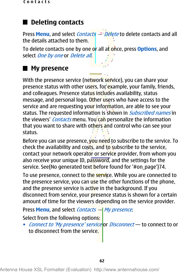 Deleting contactsPress Menu, and select Contacts → Delete to delete contacts and allthe details attached to them.To delete contacts one by one or all at once, press Options, andselect One by one or Delete all.My presenceWith the presence service (network service), you can share yourpresence status with other users, for example, your family, friends,and colleagues. Presence status includes availability, statusmessage, and personal logo. Other users who have access to theservice and are requesting your information, are able to see yourstatus. The requested information is shown in Subscribed names inthe viewers&apos; Contacts menu. You can personalize the informationthat you want to share with others and control who can see yourstatus.Before you can use presence, you need to subscribe to the service. Tocheck the availability and costs, and to subscribe to the service,contact your network operator or service provider, from whom youalso receive your unique ID, password, and the settings for theservice. See{No generated text before found for &apos;#on_page&apos;}74.To use presence, connect to the service. While you are connected tothe presence service, you can use the other functions of the phone,and the presence service is active in the background. If youdisconnect from service, your presence status is shown for a certainamount of time for the viewers depending on the service provider.Press Menu, and select Contacts → My presence.Select from the following options:•Connect to &apos;My presence&apos; service or Disconnect—to connect to orto disconnect from the service.Contacts62Antenna House XSL Formatter (Evaluation)  http://www.antennahouse.com/